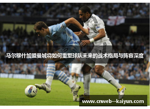 马尔穆什加盟曼城将如何重塑球队未来的战术格局与阵容深度