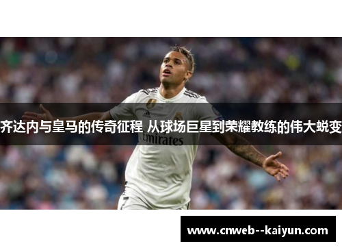 齐达内与皇马的传奇征程 从球场巨星到荣耀教练的伟大蜕变